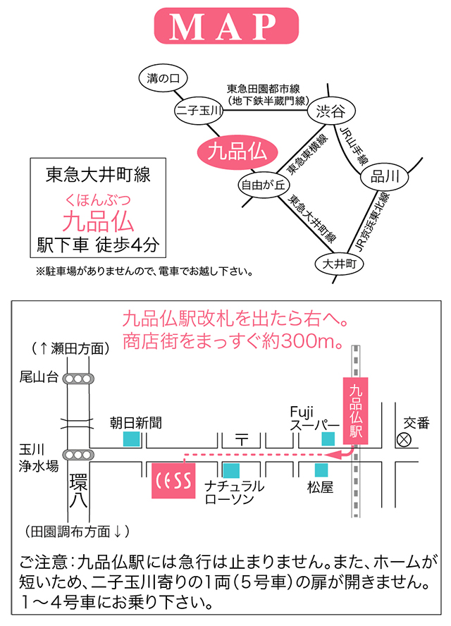 東急大井町線九品仏（くほんぶつ）駅下車。九品仏駅、改札を出たらすぐ右へ。商店街をまっすぐ約300ｍ。道路の左側です。（道を挟んで向かいにコイン駐車場があります）徒歩4分。 ＜ご注意＞●九品仏駅には急行列車は停まりません。各停に乗ってください。●九品仏駅はホームが短いため、二子玉川寄りの1両（5号車）はドアが開きません。　1～4号車にお乗り下さい。